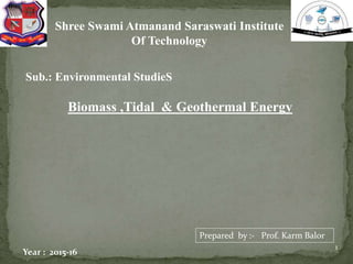 1
Shree Swami Atmanand Saraswati Institute
Of Technology
Biomass ,Tidal & Geothermal Energy
Sub.: Environmental StudieS
Prepared by :- Prof. Karm Balor
Year : 2015-16
 