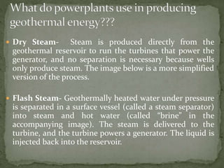 Dry Steam- Steam is produced directly from the
geothermal reservoir to run the turbines that power the
generator, and no separation is necessary because wells
only produce steam. The image below is a more simplified
version of the process.
 Flash Steam- Geothermally heated water under pressure
is separated in a surface vessel (called a steam separator)
into steam and hot water (called “brine” in the
accompanying image). The steam is delivered to the
turbine, and the turbine powers a generator. The liquid is
injected back into the reservoir.
 