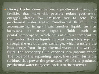  Binary Cycle- Known as binary geothermal plants, the
facilities that make this possible reduce geothermal
energy’s already low emission rate to zero. The
geothermal water (called “geothermal fluid” in the
accompanying image) heats another liquid, such as
isobutane or other organic fluids such as
pentafluoropropane, which boils at a lower temperature
than water. The two liquids are kept completely separate
through the use of a heat exchanger, which transfers the
heat energy from the geothermal water to the working
fluid. The secondary fluid expands into gaseous vapor.
The force of the expanding vapor, like steam, turns the
turbines that power the generators. All of the produced
geothermal water is injected back into the reservoir.
 