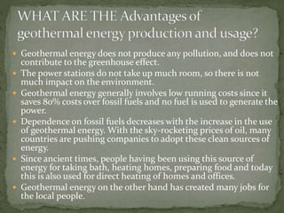  Geothermal energy does not produce any pollution, and does not
contribute to the greenhouse effect.
 The power stations do not take up much room, so there is not
much impact on the environment.
 Geothermal energy generally involves low running costs since it
saves 80% costs over fossil fuels and no fuel is used to generate the
power.
 Dependence on fossil fuels decreases with the increase in the use
of geothermal energy. With the sky-rocketing prices of oil, many
countries are pushing companies to adopt these clean sources of
energy.
 Since ancient times, people having been using this source of
energy for taking bath, heating homes, preparing food and today
this is also used for direct heating of homes and offices.
 Geothermal energy on the other hand has created many jobs for
the local people.
 