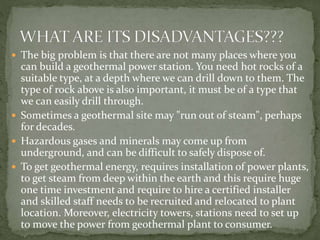  The big problem is that there are not many places where you
can build a geothermal power station. You need hot rocks of a
suitable type, at a depth where we can drill down to them. The
type of rock above is also important, it must be of a type that
we can easily drill through.
 Sometimes a geothermal site may "run out of steam", perhaps
for decades.
 Hazardous gases and minerals may come up from
underground, and can be difficult to safely dispose of.
 To get geothermal energy, requires installation of power plants,
to get steam from deep within the earth and this require huge
one time investment and require to hire a certified installer
and skilled staff needs to be recruited and relocated to plant
location. Moreover, electricity towers, stations need to set up
to move the power from geothermal plant to consumer.
 