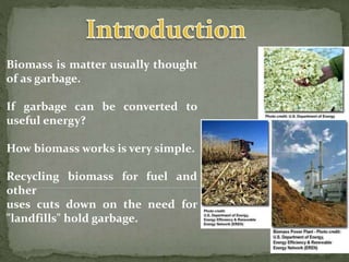 Biomass is matter usually thought
of as garbage.
If garbage can be converted to
useful energy?
How biomass works is very simple.
Recycling biomass for fuel and
other
uses cuts down on the need for
"landfills" hold garbage.
 