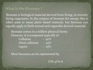 Biomass is biological material derived from living, or recently
living organisms. In the context of biomass for energy this is
often used to mean plant based material, but biomass can
equally apply to both animal and vegetable derived material.
What is the Biomass ?
Biomass comes in a million physical forms
However, it is composed typically of
Cellulose - 50%
Hemi cellulose - 25%
Lignin - 25%
Most biomass can be represented by
CH1.4O0.6
 