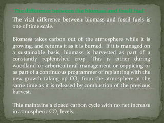 The difference between the biomass and fossil fuel
The vital difference between biomass and fossil fuels is
one of time scale.
Biomass takes carbon out of the atmosphere while it is
growing, and returns it as it is burned. If it is managed on
a sustainable basis, biomass is harvested as part of a
constantly replenished crop. This is either during
woodland or arboricultural management or coppicing or
as part of a continuous programmer of replanting with the
new growth taking up CO2 from the atmosphere at the
same time as it is released by combustion of the previous
harvest.
This maintains a closed carbon cycle with no net increase
in atmospheric CO2 levels.
 