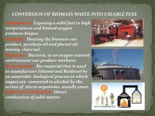 CONVERSION OF BIOMASS WASTE INTO USEABLE FUEL
Gasification : Exposing a solid fuel to high
temperatures and limited oxygen
produces biogas.
Pyrolysis : Heating the biomass can
produce pyrolysis oil and phenol oil
leaving charcoal.
Digestion : Bacteria, in an oxygen-starved
environment can produce methane.
Fermentation : Bio-material that is used
to manufacture Ethanol and Biodiesel by
an anaerobic biological process in which
sugars are converted to alcohol by the
action of micro-organisms, usually yeast.
Solid Fuel Combustion : Direct
combustion of solid matter.
Biomass to Biogas
 