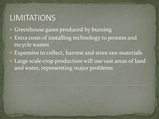  Greenhouse gases produced by burning
 Extra costs of installing technology to process and
recycle wastes
 Expensive to collect, harvest and store raw materials
 Large scale crop production will use vast areas of land
and water, representing major problems
 