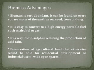 Biomass Advantages
• Biomass is very abundant. It can be found on every
square meter of the earth as seaweed, trees or dung.
• It is easy to convert to a high energy portable fuel
such as alcohol or gas.
• It is very low in sulphur reducing the production of
acid rain.
• Preservation of agricultural land that otherwise
would be sold for residential development or
industrial use = wide open spaces!!
 