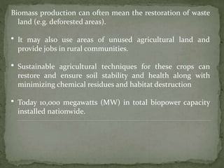 Biomass production can often mean the restoration of waste
land (e.g. deforested areas).
• It may also use areas of unused agricultural land and
provide jobs in rural communities.
• Sustainable agricultural techniques for these crops can
restore and ensure soil stability and health along with
minimizing chemical residues and habitat destruction
• Today 10,000 megawatts (MW) in total biopower capacity
installed nationwide.
 