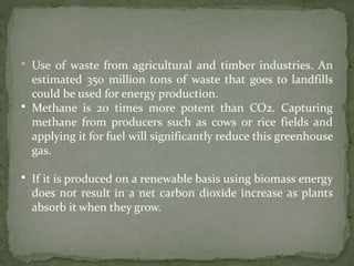 • Use of waste from agricultural and timber industries. An
estimated 350 million tons of waste that goes to landfills
could be used for energy production.
• Methane is 20 times more potent than CO2. Capturing
methane from producers such as cows or rice fields and
applying it for fuel will significantly reduce this greenhouse
gas.
• If it is produced on a renewable basis using biomass energy
does not result in a net carbon dioxide increase as plants
absorb it when they grow.
 