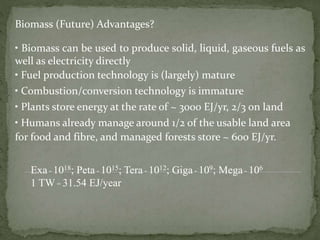 Biomass (Future) Advantages?
• Biomass can be used to produce solid, liquid, gaseous fuels as
well as electricity directly
• Fuel production technology is (largely) mature
• Combustion/conversion technology is immature
• Plants store energy at the rate of ~ 3000 EJ/yr, 2/3 on land
• Humans already manage around 1/2 of the usable land area
for food and fibre, and managed forests store ~ 600 EJ/yr.
Exa - 1018; Peta - 1015; Tera - 1012; Giga - 109; Mega - 106
1 TW = 31.54 EJ/year
 
