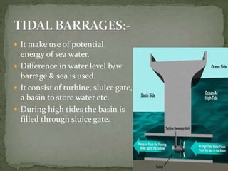  It make use of potential
energy of sea water.
 Difference in water level b/w
barrage & sea is used.
 It consist of turbine, sluice gate,
a basin to store water etc.
 During high tides the basin is
filled through sluice gate.
 
