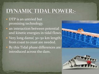  DTP is an untried but
promising technology.
 an interaction between potential
and kinetic energies in tidal flows.
 Very long dams( 30–50 km length)
from coast to coast are needed.
 By this Tidal phase differences are
introduced across the dam.
 