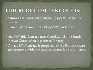  Sihwa Lake Tidal Power Station(254MW) in South
Korea.
 Rance Tidal Power Station(240MW) in France.
 812 MW tidal barrage near Ganghwa Island (South
Korea) Completion is planned for 2015.
 A 1,320 MW barrage is proposed by the South Korean
government, with projected construction start in 2017.
 