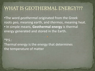 •The word geothermal originated from the Greek
roots geo, meaning earth, and thermos, meaning heat.
• In simple means, Geothermal energy is thermal
energy generated and stored in the Earth.
*P.S.:
Thermal energy is the energy that determines
the temperature of matter
WHAT IS GEOTHERMAL ENERGY???
 