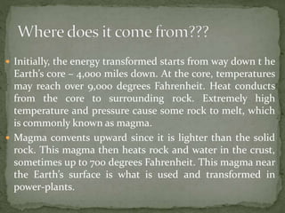  Initially, the energy transformed starts from way down t he
Earth’s core – 4,000 miles down. At the core, temperatures
may reach over 9,000 degrees Fahrenheit. Heat conducts
from the core to surrounding rock. Extremely high
temperature and pressure cause some rock to melt, which
is commonly known as magma.
 Magma convents upward since it is lighter than the solid
rock. This magma then heats rock and water in the crust,
sometimes up to 700 degrees Fahrenheit. This magma near
the Earth’s surface is what is used and transformed in
power-plants.
 