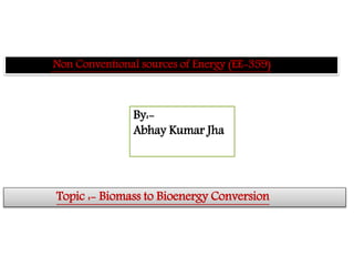 Non Conventional sources of Energy (EE-359)
Topic :- Biomass to Bioenergy Conversion
By:-
Abhay Kumar Jha
 