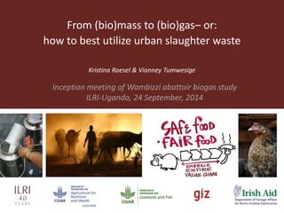 From (bio)mass to (bio)gas– or: 
how to best utilize urban slaughter waste 
Kristina Roesel & Vianney Tumwesige 
Inception meeting of Wambizzi abattoir biogas study 
ILRI-Uganda, 24 September, 2014 
 