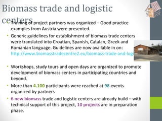 Biomass trade and logistic
centers• Training of project partners was organized – Good practice
examples from Austria were presented.
• Generic guidelines for establishment of biomass trade centers
were translated into Croatian, Spanish, Catalan, Greek and
Romanian language. Guidelines are now available in on:
http://www.biomasstradecentre2.eu/biomass-trade-and-logistics-centers/b
• Workshops, study tours and open days are organized to promote
development of biomass centers in participating countries and
beyond.
• More than 4.100 participants were reached at 98 events
organized by partners
• 6 new biomass trade and logistic centers are already build – with
technical support of this project, 10 projects are in preparation
phase.
 