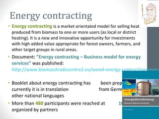 Energy contracting
• Energy contracting is a market orientated model for selling heat
produced from biomass to one or more users (as local or district
heating). It is a new and innovative opportunity for investments
with high added value appropriate for forest owners, farmers, and
other target groups in rural areas.
• Document: ”Energy contracting – Business model for energy
services” was published:
http://www.biomasstradecentre2.eu/wood-energy-contracting/energ
• Booklet about energy contracting has been prepared –
currently it is in translation from German to
other national languages
• More than 480 participants were reached at 10 events
organized by partners
 