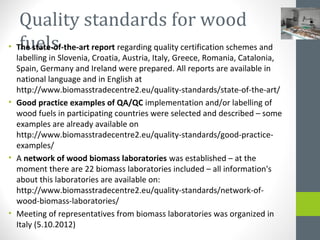 Quality standards for wood
fuels• The state-of-the-art report regarding quality certification schemes and
labelling in Slovenia, Croatia, Austria, Italy, Greece, Romania, Catalonia,
Spain, Germany and Ireland were prepared. All reports are available in
national language and in English at
http://www.biomasstradecentre2.eu/quality-standards/state-of-the-art/
• Good practice examples of QA/QC implementation and/or labelling of
wood fuels in participating countries were selected and described – some
examples are already available on
http://www.biomasstradecentre2.eu/quality-standards/good-practice-
examples/
• A network of wood biomass laboratories was established – at the
moment there are 22 biomass laboratories included – all information's
about this laboratories are available on:
http://www.biomasstradecentre2.eu/quality-standards/network-of-
wood-biomass-laboratories/
• Meeting of representatives from biomass laboratories was organized in
Italy (5.10.2012)
 