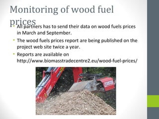 Monitoring of wood fuel
prices• All partners has to send their data on wood fuels prices
in March and September.
• The wood fuels prices report are being published on the
project web site twice a year.
• Reports are available on
http://www.biomasstradecentre2.eu/wood-fuel-prices/
 