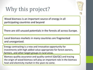 Why this project?
Wood biomass is an important source of energy in all
participating countries and beyond
There are still unused potentials in the forests all across Europe.
Local biomass markets in many countries are fragmented
and unorganized.
Energy contracting is a new and innovative opportunity for
investments with high added value appropriate for forest owners,
farmers, and other target groups in rural areas.
Biomass quality assurance and quality control (QA/QC) and tracing
the origin of wood biomass will play an important role in the biomass
heat and electricity market in the years to come.
 