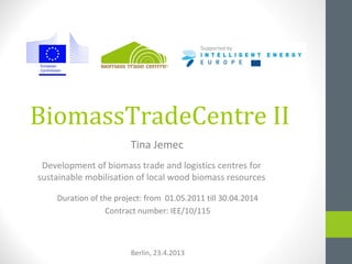 BiomassTradeCentre II
Development of biomass trade and logistics centres for
sustainable mobilisation of local wood biomass resources
Duration of the project: from 01.05.2011 till 30.04.2014
Contract number: IEE/10/115
Berlin, 23.4.2013
Tina Jemec
 