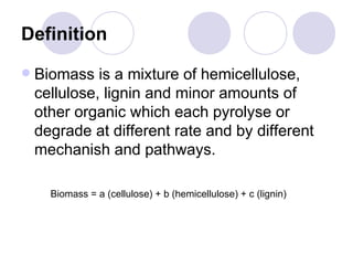 Definition
Biomass is a mixture of hemicellulose,
cellulose, lignin and minor amounts of
other organic which each pyrolyse or
degrade at different rate and by different
mechanish and pathways.
Biomass = a (cellulose) + b (hemicellulose) + c (lignin)