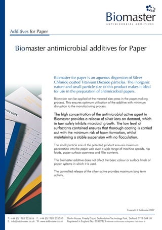 Additives for Paper


      Biomaster antimicrobial additives for Paper


                                      Biomaster for paper is an aqueous dispersion of Silver
                                      Chloride coated Titanium Dioxide particles. The inorganic
                                      nature and small particle size of this product makes it ideal
                                      for use in the preparation of antimicrobial papers.
                                      Biomaster can be applied at the metered size press in the paper-making
                                      process. This ensures optimum utilisation of the additive with minimum
                                      disruption to the manufacturing process.

                                      The high concentration of the antimicrobial active agent in
                                                                                                 which
                                      Biomaster provides a release of silver ions on demand, which
                                      in turn safely inhibits microbial growth. The low level of
                                      surfactants contained ensures that thorough coating is carried
                                      out with the minimum risk of foam formation, whilst
                                      maintaining a stable suspension with no flocculation.
                                      The small particle size of the patented product ensures maximum
                                      penetration into the paper web over a wide range of machine speeds, nip
                                      loads, paper surface openness and filler contents.

                                      The Biomaster additive does not affect the basic colour or surface finish of
                                      paper systems in which it is used.

                                      The controlled release of the silver active provides maximum long term
                                      activity.




                                                                                                               Copyright © Addmaster 2007


T: +44 (0) 1785 225656 F: +44 (0) 1785 225353    Darfin House, Priestly Court, Staffordshire Technology Park, Stafford. ST18 0AR UK
E: info@addmaster.co.uk W: www.addmaster.co.uk   Registered in England No. 3947927 I Addmaster and Biomaster are Registered Trade Marks ®
 