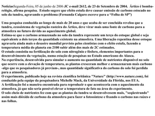 Notícias Segunda-Feira, 05 de junho de 2006  JC e-mail 2612, de 23 de Setembro de 2004.    Ártico é bomba-relógio, afirma pesquisa.  Estudo sugere que efeito estufa deve causar emissão de carbono estocado no solo da tundra, agravando o problema (Fernanda Calgaro escreve para a “Folha de SP”) Uma pesquisa conduzida ao longo de mais de 20 anos e que acaba de ser concluída revelou que a tundra, ecossistema de vegetação rasteira do Ártico, deve virar mais uma fonte de carbono para a atmosfera no futuro devido ao aquecimento global. Estima-se que o carbono armazenado no solo da tundra represente um terço do estoque global e seja equivalente a dois terços da quantidade existente na atmosfera. Uma liberação repentina desse estoque agravaria ainda mais o desastre mundial previsto pelos cientistas com o efeito estufa, fazendo a temperatura média do planeta em 2100 subir além dos mais de 2C estimados. O estudo consistiu na fertilização do solo com nitrogênio e fósforo, elementos importantes para o desenvolvimento da vegetação, numa estação de pesquisas no Estado americano do Alasca. Na experiência, desenvolvida para simular o aumento na quantidade de nutrientes disponível no solo que ocorre com a elevação de temperatura, as plantas cresceram melhor e armazenaram mais carbono -algo que os pesquisadores já previam-, mas quantidade significativa do carbono do solo foi perdida para a atmosfera. O experimento, publicado hoje na revista científica britânica "Nature" (http://www.nature.com), foi conduzido pela equipe da pesquisadora Michelle Mack, da Universidade da Flórida, nos EUA. A fertilização foi a maneira encontrada para reproduzir o que aconteceria com o aquecimento da atmosfera, já que não seria possível elevar a temperatura de fato na área do experimento. O solo cheio de nutrientes fez com que as plantas da tundra se desenvolvessem mais, "seqüestrando" assim mais dióxido de carbono da atmosfera para fazer a fotossíntese e fixando o carbono nas raízes e nas folhas. 