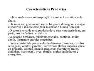 Características Pradarias .  clima onde a evapotranspiração é similar à quantidade de chuva.  . Os solos são geralmente secos, há pouca drenagem, e a água disponível é insuficiente para sustentar o bioma florestal.  . O ecossistema de uma pradaria deve suas características, em parte, aos incêndios periódicos. . vegetação herbácea, relativamente alta, contínua, muito densa, formando grandes extensões.  . fauna constituída por grandes herbívoros (bisontes, cavalos selvagens, veados, gazelas), carnívoros (lobos, raposas, cães-de-pradaria, coiotes, linces), pequenos mamíferos (ratos, doninhas, marmotas), aves, répteis, muitos gafanhotos e mosquitos.  