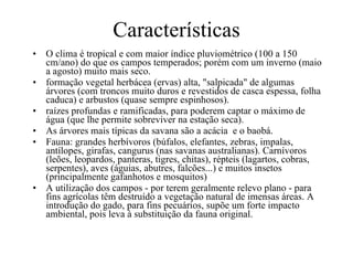 Características  O clima é tropical e com maior índice pluviométrico (100 a 150 cm/ano) do que os campos temperados; porém com um inverno (maio a agosto) muito mais seco. formação vegetal herbácea (ervas) alta, "salpicada" de algumas árvores (com troncos muito duros e revestidos de casca espessa, folha caduca) e arbustos (quase sempre espinhosos). raízes profundas e ramificadas, para poderem captar o máximo de água (que lhe permite sobreviver na estação seca).  As árvores mais típicas da savana são a acácia  e o baobá.  Fauna: grandes herbívoros (búfalos, elefantes, zebras, impalas, antílopes, girafas, cangurus (nas savanas australianas). Carnívoros (leões, leopardos, panteras, tigres, chitas), répteis (lagartos, cobras, serpentes), aves (águias, abutres, falcões...) e muitos insetos (principalmente gafanhotos e mosquitos)  A utilização dos campos - por terem geralmente relevo plano - para fins agrícolas têm destruído a vegetação natural de imensas áreas. A introdução do gado, para fins pecuários, supõe um forte impacto ambiental, pois leva à substituição da fauna original.  
