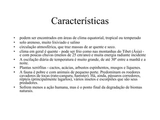 Características podem ser encontrados em áreas de clima equatorial, tropical ou temperado  solo arenoso, muito lixiviado e salino  circulação atmosférica, que traz massas de ar quente e seco.  clima em geral é quente - pode ser frio como nas montanhas do Tibet (Ásia) - e com poucas chuvas (menos de 25 cm/ano) e muita energia radiante incidente  A oscilação diária de temperatura é muito grande, de até 30º entre a manhã e a noite.  Plantas xerófitas - cactos, acácias, arbustos espinhentos, musgos e líquenes. A fauna é pobre e com animais de pequeno porte. Predominam os roedores cavadores de tocas (rato-canguru, hamster). Há, ainda, pássaros corredores, répteis (principalmente lagartos), vários insetos e escorpiões que são seus predadores.  Sofrem menos a ação humana, mas é o ponto final da degradação de biomas naturais.  