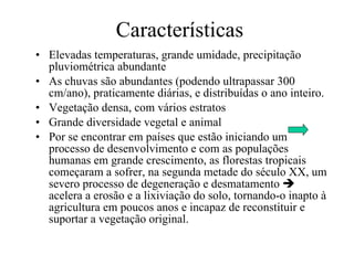 Características Elevadas temperaturas, grande umidade, precipitação pluviométrica abundante As chuvas são abundantes (podendo ultrapassar 300 cm/ano), praticamente diárias, e distribuídas o ano inteiro.  Vegetação densa, com vários estratos  Grande diversidade vegetal e animal Por se encontrar em países que estão iniciando um processo de desenvolvimento e com as populações humanas em grande crescimento, as florestas tropicais começaram a sofrer, na segunda metade do século XX, um severo processo de degeneração e desmatamento    acelera a erosão e a lixiviação do solo, tornando-o inapto à agricultura em poucos anos e incapaz de reconstituir e suportar a vegetação original.  