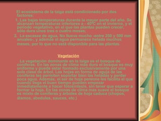El ecosistema de la taiga está condicionado por dos factores:   1. Las bajas temperaturas durante la mayor parte del año. Se alcanzan temperaturas inferiores a - 40ºC en el invierno, y el periodo vegetativo, en el que las plantas pueden crecer, sólo dura unos tres o cuatro meses;  2.  La escasez de agua. No llueve mucho -entre 250 y 500 mm anuales-, y además el agua permanece helada muchos meses, por lo que no está disponible para las plantas .   Vegetación La vegetación dominante en la taiga es el bosque de coníferas. En las zonas de clima más duro el bosque es muy uniforme y puede estar formado exclusivamente por una sola clase de árbol. Las hojas en forma de aguja de las coníferas les permiten soportar bien las heladas y perder poca agua. Además, el ser de hoja perenne les facilita el que cuando llega el buen tiempo pueden empezar inmediatamente a hacer fotosíntesis, sin tener que esperar a formar la hoja. En las zonas de clima mas suave el bosque es mixto de coníferas y árboles de hoja caduca (chopos, álamos, abedules, sauces, etc.)   