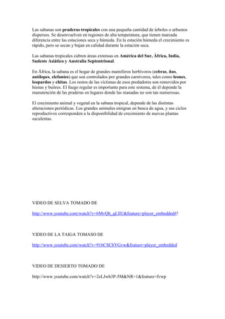 Las sabanas son praderas tropicales con una pequeña cantidad de árboles o arbustos
dispersos. Se desenvuelven en regiones de alta temperatura, que tienen marcada
diferencia entre las estaciones seca y húmeda. En la estación húmeda el crecimiento es
rápido, pero se secan y bajan en calidad durante la estación seca.

Las sabanas tropicales cubren áreas extensas en América del Sur, África, India,
Sudeste Asiático y Australia Septentrional.

En África, la sabana es el hogar de grandes mamíferos herbívoros (cebras, ñus,
antílopes, elefantes) que son controlados por grandes carnívoros, tales como leones,
leopardos y chitas. Los restos de las víctimas de esos predadores son removidos por
hienas y buitres. El fuego regular es importante para este sistema, de él depende la
manutención de las praderas en lugares donde las manadas no son tan numerosas.

El crecimiento animal y vegetal en la sabana tropical, depende de las distintas
alteraciones periódicas. Los grandes animales emigran en busca de agua, y sus ciclos
reproductivos corresponden a la disponibilidad de crecimiento de nuevas plantas
suculentas.




VIDEO DE SELVA TOMADO DE

http://www.youtube.com/watch?v=6MvQh_qLllU&feature=player_embedded#!



VIDEO DE LA TAIGA TOMASO DE

http://www.youtube.com/watch?v=916CSCbYGvw&feature=player_embedded



VIDEO DE DESIERTO TOMADO DE

http://www.youtube.com/watch?v=2eLJwh3P-5M&NR=1&feature=fvwp
 