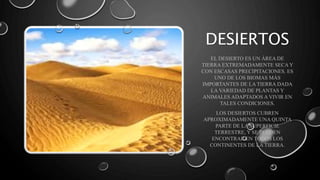 EL DESIERTO ES UN ÁREA DE
TIERRA EXTREMADAMENTE SECA Y
CON ESCASAS PRECIPITACIONES. ES
UNO DE LOS BIOMAS MÁS
IMPORTANTES DE LA TIERRA DADA
LA VARIEDAD DE PLANTAS Y
ANIMALES ADAPTADOS A VIVIR EN
TALES CONDICIONES.
LOS DESIERTOS CUBREN
APROXIMADAMENTE UNA QUINTA
PARTE DE LA SUPERFICIE
TERRESTRE, Y SE PUEDEN
ENCONTRAR EN TODOS LOS
CONTINENTES DE LA TIERRA.
DESIERTOS
 