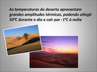 As temperaturas do deserto apresentam
grandes amplitudes térmicas, podendo atingir
50°C durante o dia e cair par -1°C à noite
 