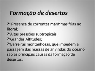  Presença de correntes marítimas frias no
litoral;
Altas pressões subtropicais;
Grandes Altitudes;
Barreiras montanhosas, que impedem a
passagem das massas de ar vindas do oceano
são as principais causas da formação de
desertos.
Formação de desertos
 