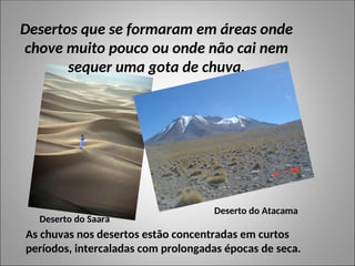 Desertos que se formaram em áreas onde
chove muito pouco ou onde não cai nem
sequer uma gota de chuva.
Deserto do Saara
Deserto do Atacama
As chuvas nos desertos estão concentradas em curtos
períodos, intercaladas com prolongadas épocas de seca.
 