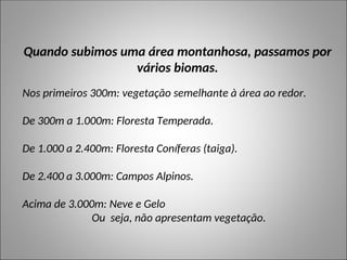 Quando subimos uma área montanhosa, passamos por
vários biomas.
Nos primeiros 300m: vegetação semelhante à área ao redor.
De 300m a 1.000m: Floresta Temperada.
De 1.000 a 2.400m: Floresta Coníferas (taiga).
De 2.400 a 3.000m: Campos Alpinos.
Acima de 3.000m: Neve e Gelo
Ou seja, não apresentam vegetação.
 