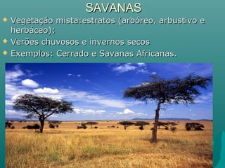 SAVANASSAVANAS
 Vegetação mista:estratos (arbóreo, arbustivo eVegetação mista:estratos (arbóreo, arbustivo e
herbáceo);herbáceo);
 Verões chuvosos e invernos secosVerões chuvosos e invernos secos
 Exemplos: Cerrado e Savanas Africanas.Exemplos: Cerrado e Savanas Africanas.
 