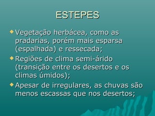 ESTEPESESTEPES
 Vegetação herbácea, como asVegetação herbácea, como as
pradarias, porém mais esparsapradarias, porém mais esparsa
(espalhada) e ressecada;(espalhada) e ressecada;
 Regiões de clima semi-áridoRegiões de clima semi-árido
(transição entre os desertos e os(transição entre os desertos e os
climas úmidos);climas úmidos);
 Apesar de irregulares, as chuvas sãoApesar de irregulares, as chuvas são
menos escassas que nos desertos;menos escassas que nos desertos;
 