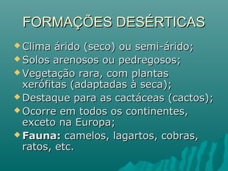 FORMAÇÕES DESÉRTICASFORMAÇÕES DESÉRTICAS
 Clima árido (seco) ou semi-árido;Clima árido (seco) ou semi-árido;
 Solos arenosos ou pedregosos;Solos arenosos ou pedregosos;
 Vegetação rara, com plantasVegetação rara, com plantas
xerófitas (adaptadas à seca);xerófitas (adaptadas à seca);
 Destaque para as cactáceas (cactos);Destaque para as cactáceas (cactos);
 Ocorre em todos os continentes,Ocorre em todos os continentes,
exceto na Europa;exceto na Europa;
 Fauna:Fauna: camelos, lagartos, cobras,camelos, lagartos, cobras,
ratos, etc.ratos, etc.
 