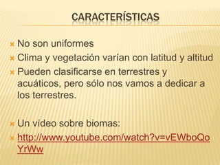 CARACTERÍSTICAS

 No son uniformes
 Clima y vegetación varían con latitud y altitud

 Pueden clasificarse en terrestres y
  acuáticos, pero sólo nos vamos a dedicar a
  los terrestres.

 Un vídeo sobre biomas:
 http://www.youtube.com/watch?v=vEWboQo
  YrWw
 