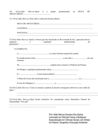 10) -(Prof.Adão Marcos)-Qual é a planta predominante na MATA DE
ARAUCÁRIAS?........................................................
11) -(Prof.Adão Marcos)-Fale sobre o clima dos biomas abaixo:
MATA DE ARAUCÁRIAS.............................................................................................................
CAATINGA....................................................................................................................................
PANTANAL..............................................................................................................................................
....................................................................................................................................................................
12-(Prof.Adão Marcos)- Qual é o bioma que fica localizado no Rio Grande do Sul , apresenta chuvas
regulares e vegetação predominante de
gramíneas?..................................................................................................................
13-COMPLETE:
A...............................................................é a maior floresta tropical do mundo.
O cerrado possui clima.........................................................e seu solo é .............................em sais
minerais.
Na ..............................................................a planta mais comum é o Pinheiro-do-Paraná.
No Pampa a vegetação predominante sãoas........................................................
O .....................................é uma imensa planície ............................................
A Mata de Cocais fica localizada entre a ............................................................e a ............................
O solo dos Mangues é ........................................e....................................................
14)-(Prof.Adão Marcos)- Como os animais e plantas do deserto conseguem sobreviver com a falta de
água ?
....................................................................................................................................................................
....................................................................................................................................................................
15)-(Prof.Adão Marcos)-Qual bioma brasileiro foi considerado como Patrimônio Natural da
Humanidade ? Por quê?
...................................................................................................................................................................
..............................................................................................
Prof. Adão Marcos Graciano Dos Santos
Licenciado em Ciências Fisicas e Biológicas
Especialização em Ciências Sociais com ênfase
em Historia, Geografia e Educação Ambiental.
 