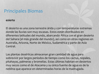Principales Biomas 
esierto 
El desierto es una zona terrestre árida y con temperaturas extremas 
donde las lluvias son muy escasas. Estos están distribuidos en 
diferentes latitudes del mundo, abarcando África con el gran desierto 
del Sahara (el más grande del mundo), así como en otras regiones en 
Australia, Arizona, Norte de México, Sudamérica y parte de Asia 
Central. 
Las plantas desérticas almacenan gran cantidad de agua para 
sobrevivir por largos períodos de tiempo como los cactus, nopales, 
pitahayas, palmeras y bromelias. Estas últimas habitan en desiertos 
muy secos como el de Atacama y su única fuente de agua es de la 
neblina que aparece en determinadas horas de la madrugada. 
 