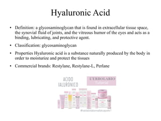 Hyaluronic Acid
● Definition: a glycosaminoglycan that is found in extracellular tissue space,
the synovial fluid of joints, and the vitreous humor of the eyes and acts as a
binding, lubricating, and protective agent.
● Classification: glycosaminoglycan
● Properties Hyaluronic acid is a substance naturally produced by the body in
order to moisturize and protect the tissues
● Commercial brands: Restylane, Restylane-L, Perlane
 