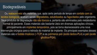 Biodegradáveis
Ou reabsorvíveis são materiais que, após certo período de tempo em contato com os
tecidos biológicos, acabam sendo degradados, solubilizados ou fagocitados pelo organismo.
Seus produtos de degradação não são tóxicos e, portanto são eliminados pelo metabolismo
normal do paciente. Esses materiais são bastante úteis em diversas aplicações clínicas,
principalmente em implantes temporários, pois se torna desnecessário uma nova
intervenção cirúrgica para a retirada do material de implante. Os principais exemplos desses
materiais são o fosfato tricálcico ( -TCP) e os polímeros poli (ácido láctico-PLA) e poli (ácido
glicólico-PGA).
 