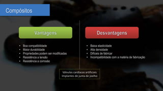 Compósitos
• Baixa elasticidade
• Alta densidade
• Difíceis de fabricar
• Incompatibilidade com a matéria de fabricação
• Boa compatibilidade
• Maior durabilidade
• Propriedades podem ser modificadas
• Resistência a tensão
• Resistência a corrosão
Válvulas cardíacas artificiais
Implantes de junta de joelho
 